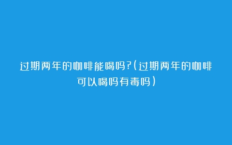 过期两年的咖啡能喝吗?(过期两年的咖啡可以喝吗有毒吗)