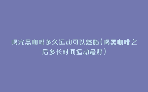 喝完黑咖啡多久运动可以燃脂(喝黑咖啡之后多长时间运动最好)