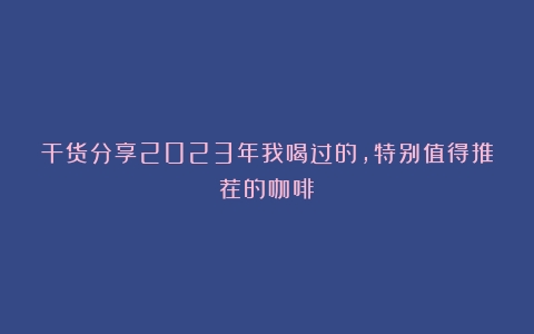 干货分享2023年我喝过的，特别值得推荐的咖啡