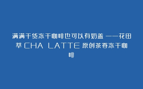 满满干货冻干咖啡也可以有奶盖？——花田萃（CHA LATTE）原创茶香冻干咖啡