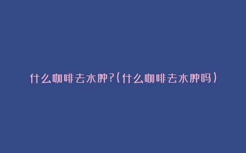 什么咖啡去水肿?(什么咖啡去水肿吗)