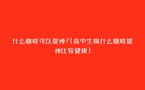 什么咖啡可以提神?(高中生喝什么咖啡提神比较健康)