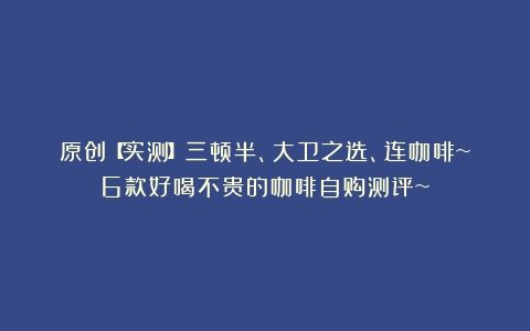 原创【实测】三顿半、大卫之选、连咖啡~6款好喝不贵的咖啡自购测评~