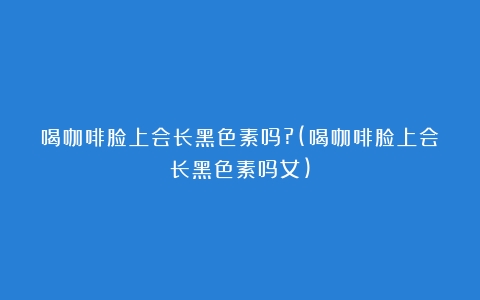 喝咖啡脸上会长黑色素吗?(喝咖啡脸上会长黑色素吗女)