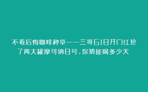 不看后悔咖啡种草——三哥618开门红抢了两大罐摩可纳8号，你猜能喝多少天？！