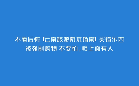 不看后悔【云南旅游防坑指南】买错东西？被强制购物？不要怕，咱上面有人！