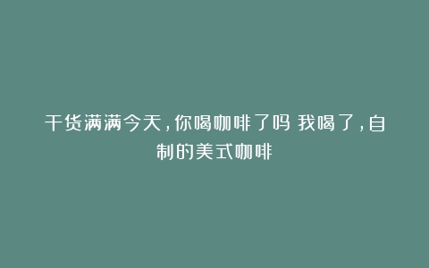 干货满满今天，你喝咖啡了吗？我喝了，自制的美式咖啡！