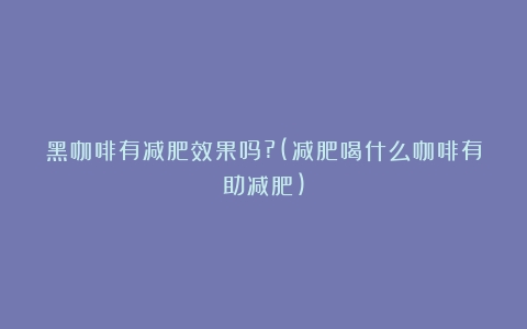 黑咖啡有减肥效果吗?(减肥喝什么咖啡有助减肥)