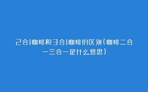 2合1咖啡和3合1咖啡的区别(咖啡二合一三合一是什么意思)