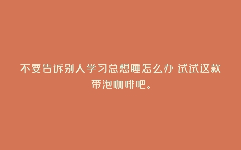 不要告诉别人学习总想睡怎么办？试试这款带泡咖啡吧。