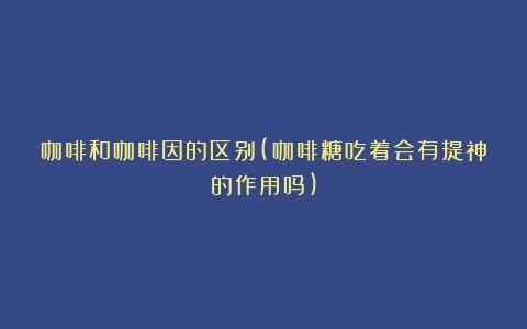 咖啡和咖啡因的区别(咖啡糖吃着会有提神的作用吗)