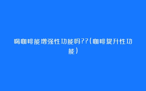 喝咖啡能增强性功能吗??(咖啡提升性功能)