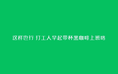 这样也行？打工人早起带杯黑咖啡上班咯