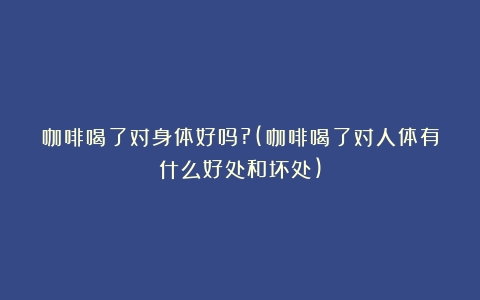 咖啡喝了对身体好吗?(咖啡喝了对人体有什么好处和坏处)