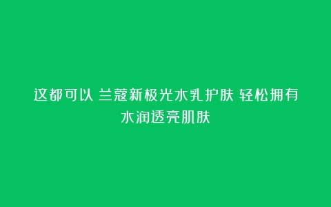 这都可以？兰蔻新极光水乳护肤：轻松拥有水润透亮肌肤！