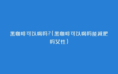 黑咖啡可以喝吗?(黑咖啡可以喝吗能减肥吗女性)