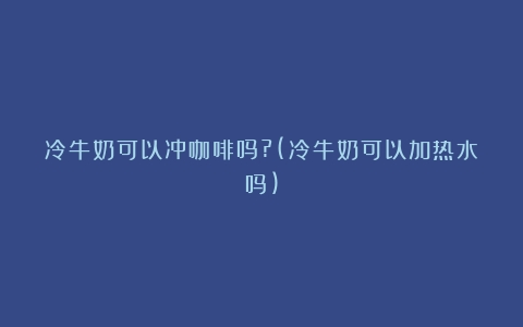 冷牛奶可以冲咖啡吗?(冷牛奶可以加热水吗)