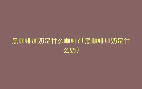 黑咖啡加奶是什么咖啡?(黑咖啡加奶是什么奶)