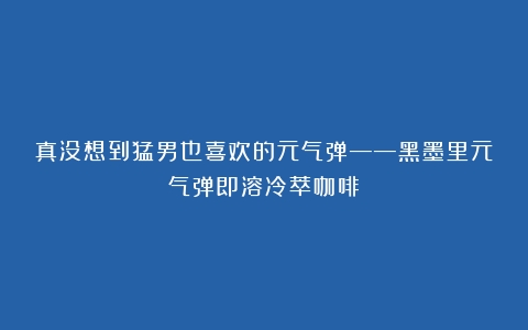 真没想到猛男也喜欢的元气弹——黑墨里元气弹即溶冷萃咖啡