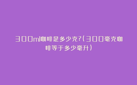 300ml咖啡是多少克?(300毫克咖啡等于多少毫升)