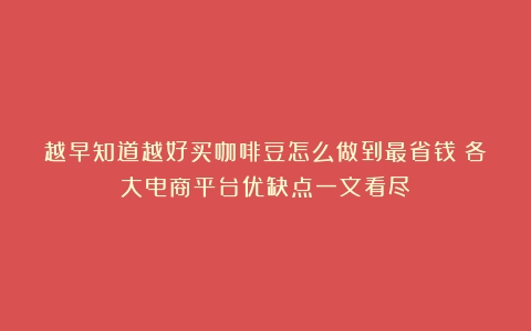 越早知道越好买咖啡豆怎么做到最省钱？各大电商平台优缺点一文看尽！