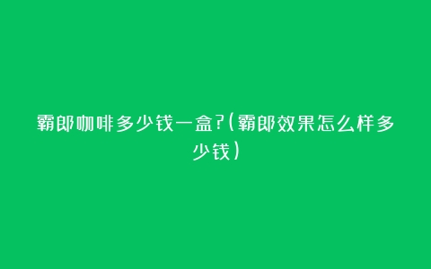 霸郎咖啡多少钱一盒?(霸郎效果怎么样多少钱)