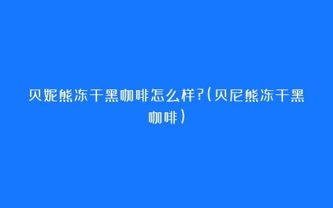 贝妮熊冻干黑咖啡怎么样?(贝尼熊冻干黑咖啡)