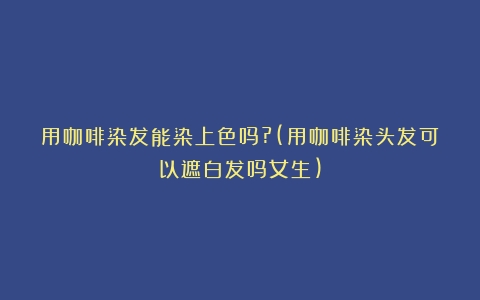 用咖啡染发能染上色吗?(用咖啡染头发可以遮白发吗女生)