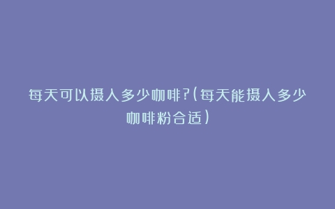 每天可以摄入多少咖啡?(每天能摄入多少咖啡粉合适)