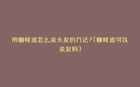 用咖啡渣怎么染头发的方法?(咖啡渣可以染发吗)