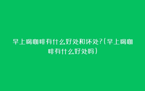 早上喝咖啡有什么好处和坏处?(早上喝咖啡有什么好处吗)