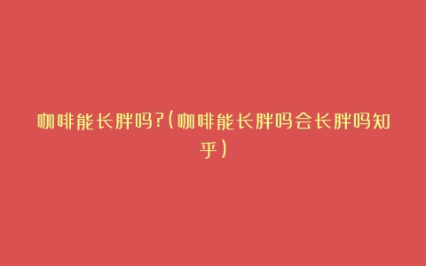 咖啡能长胖吗?(咖啡能长胖吗会长胖吗知乎)