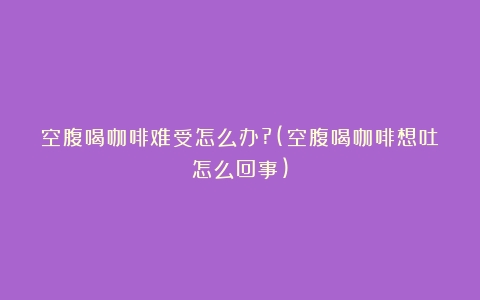 空腹喝咖啡难受怎么办?(空腹喝咖啡想吐怎么回事)