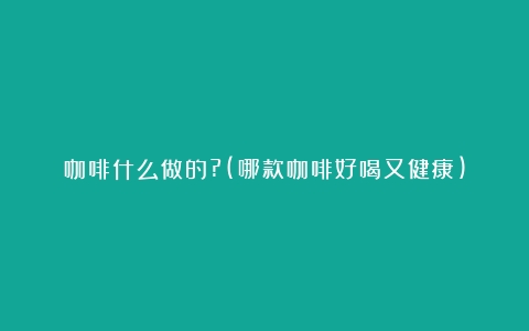 咖啡什么做的?(哪款咖啡好喝又健康)