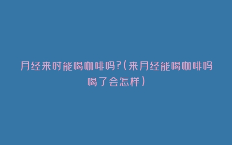 月经来时能喝咖啡吗?(来月经能喝咖啡吗喝了会怎样)