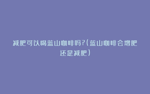 减肥可以喝蓝山咖啡吗?(蓝山咖啡会增肥还是减肥)