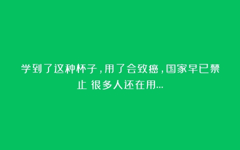 学到了这种杯子，用了会致癌，国家早已禁止！很多人还在用…