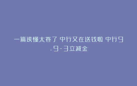 一篇读懂太香了！中行又在送钱啦！中行9.9-3立减金