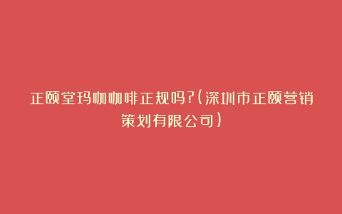 正颐堂玛咖咖啡正规吗?(深圳市正颐营销策划有限公司)