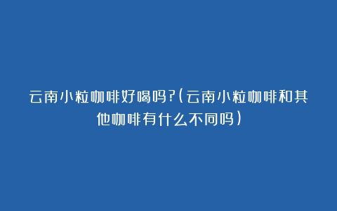 云南小粒咖啡好喝吗?(云南小粒咖啡和其他咖啡有什么不同吗)