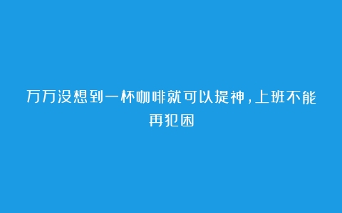 万万没想到一杯咖啡就可以提神，上班不能再犯困