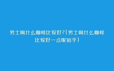 男士喝什么咖啡比较好?(男士喝什么咖啡比较好一点呢知乎)