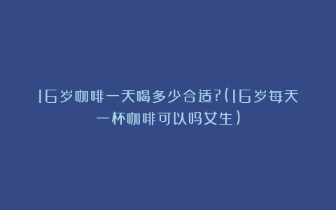 16岁咖啡一天喝多少合适?(16岁每天一杯咖啡可以吗女生)