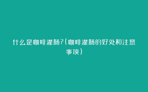 什么是咖啡灌肠?(咖啡灌肠的好处和注意事项)