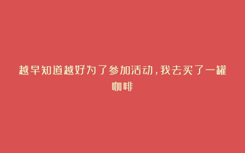 越早知道越好为了参加活动，我去买了一罐咖啡！