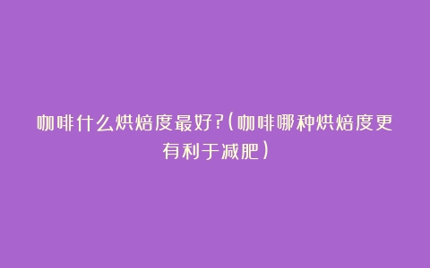 咖啡什么烘焙度最好?(咖啡哪种烘焙度更有利于减肥)