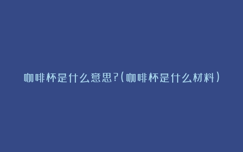 咖啡杯是什么意思?(咖啡杯是什么材料)