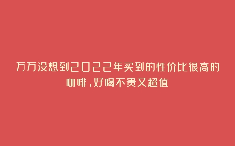 万万没想到2022年买到的性价比很高的咖啡，好喝不贵又超值！