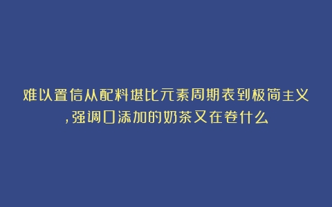 难以置信从配料堪比元素周期表到极简主义，强调0添加的奶茶又在卷什么？