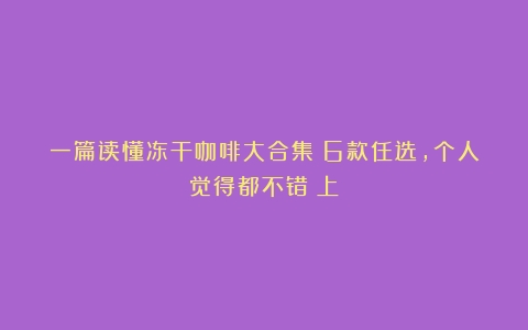 一篇读懂冻干咖啡大合集|6款任选，个人觉得都不错（上）